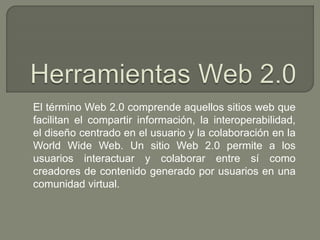 El término Web 2.0 comprende aquellos sitios web que
facilitan el compartir información, la interoperabilidad,
el diseño centrado en el usuario y la colaboración en la
World Wide Web. Un sitio Web 2.0 permite a los
usuarios interactuar y colaborar entre sí como
creadores de contenido generado por usuarios en una
comunidad virtual.
 