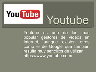 Youtube es uno de los más
popular gestores de vídeos en
Internet, aunque existen otros
como el de Google que también
resulta muy sencillos de utilizar.
https://www.youtube.com/
 