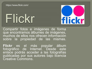 Compartir fotos e imágenes de forma
que encontramos álbumes de imágenes,
muchos de ellos nos ofrecen información
sobre la propiedad de las mismas.
Flickr es el más popular álbum
fotográfico de Internet. Desde este
enlace podrás acceder a las fotografías
publicadas por sus autores bajo licencia
Creative Commons.
https://www.flickr.com/
 