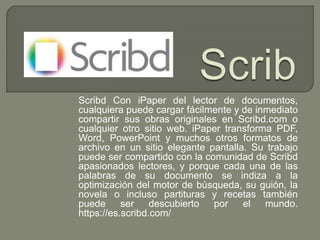 Scribd Con iPaper del lector de documentos,
cualquiera puede cargar fácilmente y de inmediato
compartir sus obras originales en Scribd.com o
cualquier otro sitio web. iPaper transforma PDF,
Word, PowerPoint y muchos otros formatos de
archivo en un sitio elegante pantalla. Su trabajo
puede ser compartido con la comunidad de Scribd
apasionados lectores, y porque cada una de las
palabras de su documento se indiza a la
optimización del motor de búsqueda, su guión, la
novela o incluso partituras y recetas también
puede ser descubierto por el mundo.
https://es.scribd.com/
 