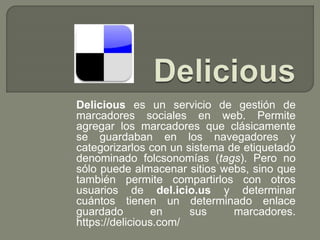 Delicious es un servicio de gestión de
marcadores sociales en web. Permite
agregar los marcadores que clásicamente
se guardaban en los navegadores y
categorizarlos con un sistema de etiquetado
denominado folcsonomías (tags). Pero no
sólo puede almacenar sitios webs, sino que
también permite compartirlos con otros
usuarios de del.icio.us y determinar
cuántos tienen un determinado enlace
guardado en sus marcadores.
https://delicious.com/
 