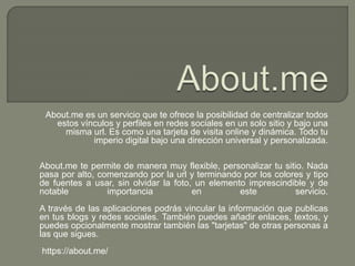 About.me es un servicio que te ofrece la posibilidad de centralizar todos
estos vínculos y perfiles en redes sociales en un solo sitio y bajo una
misma url. Es como una tarjeta de visita online y dinámica. Todo tu
imperio digital bajo una dirección universal y personalizada.
About.me te permite de manera muy flexible, personalizar tu sitio. Nada
pasa por alto, comenzando por la url y terminando por los colores y tipo
de fuentes a usar, sin olvidar la foto, un elemento imprescindible y de
notable importancia en este servicio.
A través de las aplicaciones podrás vincular la información que publicas
en tus blogs y redes sociales. También puedes añadir enlaces, textos, y
puedes opcionalmente mostrar también las "tarjetas" de otras personas a
las que sigues.
https://about.me/
 