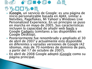 2. Manual de IgoogleiGoogle, un servicio de Google; es una página de inicio personalizable basada en AJAX, similar a Netvibes, Pageflakes, Mi Yahoo! y Windows Live Personalized Experience. En un principio se puso en marcha en mayo de 2005. Sus características incluyen la capacidad de añadir web feeds y Google Gadgets (similares a las disponibles en Google Desktop).Posteriormente fue renombrado y ampliado el 30 de abril de 2007 y actualmente está disponible en diferentes y variadas versiones de Google (42 idiomas, más de 70 nombres de dominio de país, a partir del 17 de octubre de 2007).En abril de 2008 Google adoptó iGoogle como su página principal.