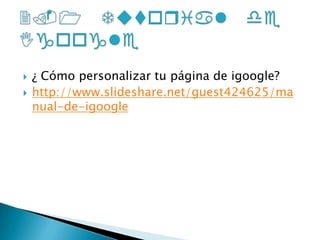 ¿ Cómo personalizar tu página de igoogle?http://www.slideshare.net/guest424625/manual-de-igoogle2.1 Tutorial de Igoogle 