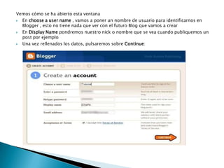 Vemos cómo se ha abierto esta ventanaEn choose a user name , vamos a poner un nombre de usuario para identificarnos en Blogger , esto no tiene nada que ver con el futuro Blog que vamos a crearEn Display Name pondremos nuestro nick o nombre que se vea cuando publiquemos un post por ejemploUna vez rellenados los datos, pulsaremos sobre Continue: