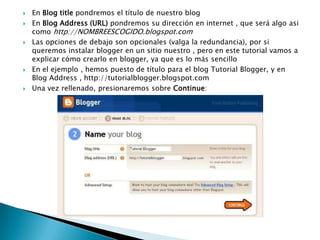 En Blog title pondremos el título de nuestro blogEn Blog Address (URL) pondremos su dirección en internet , que será algo asi como http://NOMBREESCOGIDO.blogspot.comLas opciones de debajo son opcionales (valga la redundancia), por si queremos instalar blogger en un sitio nuestro , pero en este tutorial vamos a explicar cómo crearlo en blogger, ya que es lo más sencilloEn el ejemplo , hemos puesto de título para el blog Tutorial Blogger, y en Blog Address , http://tutorialblogger.blogspot.comUna vez rellenado, presionaremos sobre Continue: