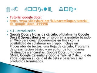 Tutorial google docs:http://www.slideshare.net/lalunaesmilugar/tutorial-de-google-docs-3444964.1. IntroducciónGoogle Docs y Hojas de cálculo, oficialmente Google Docs & Spreadsheets es un programa gratuito basado en Web para crear documentos en línea con la posibilidad de colaborar en grupo. Incluye un Procesador de textos, una Hoja de cálculo, Programa de presentación básico y un editor de formularios destinados a encuestas. Google Docs junto con GMail, Google Calendar y Google Talk; el 7 de julio de 2009, dejaron su calidad de Beta y pasaron a ser productos terminados.4. Google docs