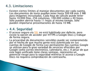 4.3. LimitacionesExisten ciertos límites al manejar documentos por cada cuenta. Los documentos de texto pueden tener hasta 500 KB más 2 MB para imágenes incrustadas. Cada hoja de cálculo puede tener hasta 10.000 filas, 256 columnas, 100.000 celdas y 40 hojas. Sólo pueden abrirse hasta 11 hojas al mismo tiempo. Sólo pueden importarse presentaciones de hasta 10 MB.4.4. SeguridadEl acceso seguro vía SSL no está habilitado por defecto, pero existe la opción de acceder por HTTPS a Google Docs y trabajar de forma segura.La privacidad de documentos sensibles puede ser comprometida por el hecho de que mucha gente está autenticada en sus cuentas de Google de forma casi permanente (las cuentas Google se utilizan para la gran variedad de servicios ofrecidos por Google como correo electrónico, calendario, etc.). A pesar de que este login unificado tiene claras ventajas, representa un potencial riesgo para la seguridad mientras el acceso a Google Docs no requiera comprobación de contraseña.