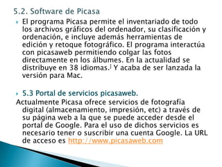 5.2. Software de PicasaEl programa Picasa permite el inventariado de todo los archivos gráficos del ordenador, su clasificación y ordenación, e incluye además herramientas de edición y retoque fotográfico. El programa interactúa con picasaweb permitiendo colgar las fotos directamente en los álbumes. En la actualidad se distribuye en 38 idiomas.] Y acaba de ser lanzada la versión para Mac.5.3 Portal de servicios picasaweb.Actualmente Picasa ofrece servicios de fotografía digital (almacenamiento, impresión, etc) a través de su página web a la que se puede acceder desde el portal de Google. Para el uso de dichos servicios es necesario tener o suscribir una cuenta Google. La URL de acceso es http://www.picasaweb.com