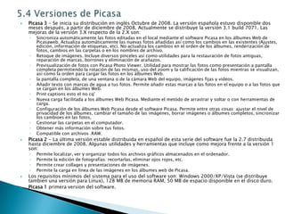 5.4 Versiones de PicasaPicasa 3 - Se inicia su distribución en inglés Octubre de 2008. La versión española estuvo disponible dos meses después, a partir de diciembre de 2008. Actualmente se distribuye la versión 3.1 build 7071. Las mejoras de la versión 3.X respecto de la 2.X son:Sincroniza automáticamente las fotos editadas en el local mediante el software Picasa en los álbumes Web de Picasaweb. Actualiza automáticamente las nuevas fotos añadidas así como los cambios en las existentes (Ajustes, edición, información de etiquetas, etc). No actualiza los cambios en el orden de los álbumes, renderización de fotos, cambios en las carpetas o en los nombres de archivo. Retoque de imágenes. Incluye diversos pinceles así como utilidades para la restauración de fotos antiguas, reparación de marcas, borrones y eliminación de arañazos. Previsualización de fotos con Picasa Photo Viewer. Utilidad para mostrar las fotos como presentación a pantalla completa permitiendo la rotación de las mismas, uso del zoom y la calificación de las fotos mientras se visualizan, así como la orden para cargar las fotos en los álbumes Web. la pantalla completa, de una ventana o de la cámara Web del equipo, imágenes fijas y videos. Añadir texto con marcas de agua a tus fotos. Permite añadir estas marcas a las fotos en el equipo o a las fotos que se cargan en los álbumes Web. Print captions esto el no cq' Nueva carga facilitada a los álbumes Web Picasa. Mediante el metódo de arrastrar y soltar o con herramientas de carga. Configuración de los álbumes Web Picasa desde el software Picasa. Permite entre otras cosas: ajustar el nivel de privacidad de los álbumes, cambiar el tamaño de las imágenes, borrar imágenes o álbumes completos, sincronizar los cambioes en las fotos, Gestionar las carpetas en el computador. Obtener más información sobre tus fotos. Compatible con archivos .RAW. Picasa 2 - La última versión estable distribuida en español de esta serie del software fue la 2.7 distribuida hasta diciembre de 2008. Algunas utilidades y herramientas que incluye como mejora frente a la versión 1 son:Permite localizar, ver y organizar todos los archivos gráficos almacenados en el ordenador. Permite la edición de fotografías: recortarlas, eliminar ojos rojos, etc. Permite crear collages y presentaciones de imágenes. Permite la carga en línea de las imágenes en los álbumes web de Picasa. Los requisitos mínimos del sistema para el uso del software son: Windows 2000/XP/Vista (se distribuye también una versión para Linux), 128 MB de memoria RAM, 50 MB de espacio disponible en el disco duro.Picasa 1 primera version del software.