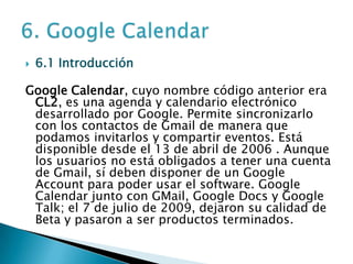 6.1 IntroducciónGoogle Calendar, cuyo nombre código anterior era CL2, es una agenda y calendario electrónico desarrollado por Google. Permite sincronizarlo con los contactos de Gmail de manera que podamos invitarlos y compartir eventos. Está disponible desde el 13 de abril de 2006 . Aunque los usuarios no está obligados a tener una cuenta de Gmail, sí deben disponer de un Google Account para poder usar el software. Google Calendar junto con GMail, Google Docs y Google Talk; el 7 de julio de 2009, dejaron su calidad de Beta y pasaron a ser productos terminados.6. Google Calendar