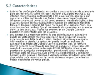 5.2 CaracterísticasLa interfaz de Google Calendar es similar a otras utilidades de calendario para escritorio tales como Microsoft Outlook o iCal para Mac OS X. La interfaz con tecnología AJAX permite a los usuarios ver, agregar y aún arrastrar y soltar eventos de una fecha a otra sin recargar la página. Ofrece una variedad de vistas, tal como semanal, mensual y agenda. Los usuarios pueden agregar rápidamente eventos de calendario tipeando frases en lenguaje natural, tal como "Cena con José mañana 7pm". Los usuarios pueden también fijar el número de días a mostrar en su modo de vista personalizada. Todos los eventos en un Google Calendar pueden ser comentados por los usuarios.Los eventos se almacenan online, lo que significa que el calendario puede ser visto desde muchos lugares. En caso de que un usuario experimente una falla de disco duro, también significa que ninguna información se pierde. La aplicación puede importar archivos de calendario de Microsoft Outlook (.csv) e iCalendar (.ics, el formato abierto de facto de archivo de calendario), aunque en esta etapa sólo cuando los campos están en formato EE.UU. [Múltiples calendarios pueden ser agregados y compartidos, permitiendo varios niveles de permisos para los usuarios. Esto permite la colaboración y compartir horarios entre grupos o familias. Existen también calendarios generales disponibles para importar en la cuenta del usuario que contienen las fiestas nacionales de varios países.
