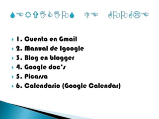 1. Cuenta en Gmail2. Manual de Igoogle3. Blog en blogger4. Google doc’s5. Picassa6. Calendario (Google Calendar)SERVICIOS DE GOOGLE