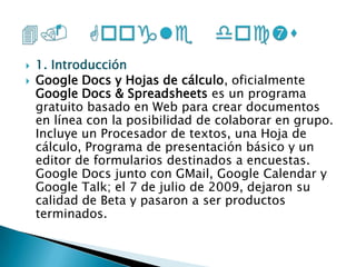 1. IntroducciónGoogle Docs y Hojas de cálculo, oficialmente Google Docs & Spreadsheets es un programa gratuito basado en Web para crear documentos en línea con la posibilidad de colaborar en grupo. Incluye un Procesador de textos, una Hoja de cálculo, Programa de presentación básico y un editor de formularios destinados a encuestas. Google Docs junto con GMail, Google Calendar y Google Talk; el 7 de julio de 2009, dejaron su calidad de Beta y pasaron a ser productos terminados.4. Google doc’s