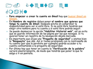 1. Cuenta en Gmail Para empezar a crear la cuenta en Gmail hay que buscar Gmail en Google.En Nombre de registro debes poner el nombre que quieres que tenga tu cuenta de Gmail. Después pincha en comprobar la disponibilidad para ver si está libre. Si no está libre tendrás que elegir otro nombre para tu cuenta y si está libre podrás seguir.Se puede desmarcar la opción “Habilitar Historial web”, así se evita que se guarde información de las página por las que navegas. Si tu quieres tener un registro de tu navegación déjala marcada.Es importante que elijas una “Pregunta de seguridad” y anotes bien la “Respuesta” que das. Así si tienes problemas con la contraseña de tu cuenta (por que la perdiste por ejemplo) podrás acceder a tu cuenta contestando a la pregunta de seguridad.Por último hay que tener en cuenta la “Verificación de la palabra” variará aleatoriamente, de modo que tendrás que poner la que te salga a ti en pantalla.