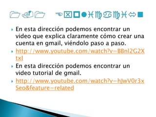En esta dirección podemos encontrar un video que explica claramente cómo crear una cuenta en gmail, viéndolo paso a paso. http://www.youtube.com/watch?v=BBnl2G2XtxIEn esta dirección podemos encontrar un video tutorial de gmail.http://www.youtube.com/watch?v=hJwV0r3xSeo&feature=related1.1 Explicación