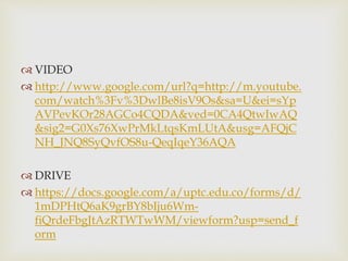  VIDEO 
 http://www.google.com/url?q=http://m.youtube. 
com/watch%3Fv%3DwlBe8isV9Os&sa=U&ei=sYp 
AVPevKOr28AGCo4CQDA&ved=0CA4QtwIwAQ 
&sig2=G0Xs76XwPrMkLtqsKmLUtA&usg=AFQjC 
NH_JNQ8SyQvfOS8u-QeqIqeY36AQA 
 DRIVE 
 https://docs.google.com/a/uptc.edu.co/forms/d/ 
1mDPHtQ6aK9grBY8bIju6Wm-fiQrdeFbgJtAzRTWTwWM/ 
viewform?usp=send_f 
orm 
 