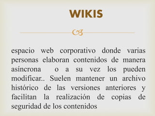 WIKIS 
 
espacio web corporativo donde varias 
personas elaboran contenidos de manera 
asíncrona o a su vez los pueden 
modificar.. Suelen mantener un archivo 
histórico de las versiones anteriores y 
facilitan la realización de copias de 
seguridad de los contenidos 
 