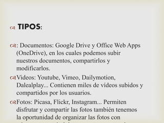  TIPOS: 
: Documentos: Google Drive y Office Web Apps 
(OneDrive), en los cuales podemos subir 
nuestros documentos, compartirlos y 
modificarlos. 
Videos: Youtube, Vimeo, Dailymotion, 
Dalealplay... Contienen miles de vídeos subidos y 
compartidos por los usuarios. 
Fotos: Picasa, Flickr, Instagram... Permiten 
disfrutar y compartir las fotos también tenemos 
la oportunidad de organizar las fotos con 
etiquetas, separándolas por grupos como si 
 