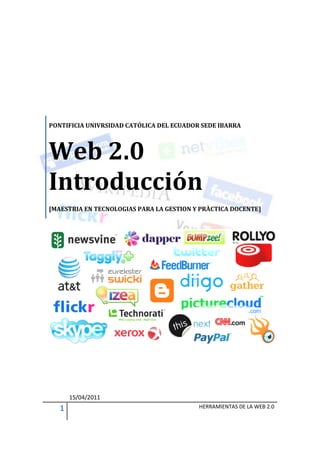 PONTIFICIA UNIVRSIDAD CATÓLICA DEL ECUADOR SEDE IBARRA



Web 2.0
Introducción
[MAESTRIA EN TECNOLOGIAS PARA LA GESTION Y PRÀCTICA DOCENTE]




       15/04/2011
   1                                      HERRAMIENTAS DE LA WEB 2.0
 