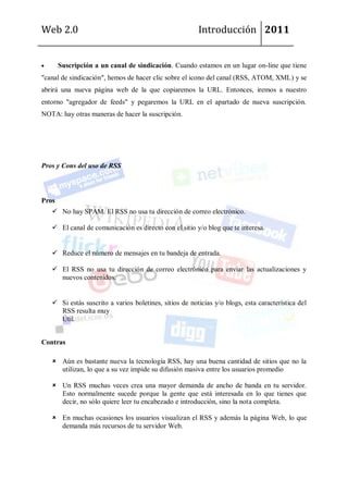 Web 2.0                                                 Introducción 2011


       Suscripción a un canal de sindicación. Cuando estamos en un lugar on-line que tiene
"canal de sindicación", hemos de hacer clic sobre el icono del canal (RSS, ATOM, XML) y se
abrirá una nueva página web de la que copiaremos la URL. Entonces, iremos a nuestro
entorno "agregador de feeds" y pegaremos la URL en el apartado de nueva suscripción.
NOTA: hay otras maneras de hacer la suscripción.




Pros y Cons del uso de RSS



Pros
    No hay SPAM. El RSS no usa tu dirección de correo electrónico.

    El canal de comunicación es directo con el sitio y/o blog que te interesa.


    Reduce el número de mensajes en tu bandeja de entrada.

    El RSS no usa tu dirección de correo electrónico para enviar las actualizaciones y
     nuevos contenidos.


    Si estás suscrito a varios boletines, sitios de noticias y/o blogs, esta característica del
     RSS resulta muy
     Útil.


Contras

    Aún es bastante nueva la tecnología RSS, hay una buena cantidad de sitios que no la
     utilizan, lo que a su vez impide su difusión masiva entre los usuarios promedio

    Un RSS muchas veces crea una mayor demanda de ancho de banda en tu servidor.
     Esto normalmente sucede porque la gente que está interesada en lo que tienes que
     decir, no sólo quiere leer tu encabezado e introducción, sino la nota completa.

    En muchas ocasiones los usuarios visualizan el RSS y además la página Web, lo que
     demanda más recursos de tu servidor Web.
 