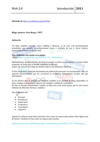 Web 2.0                                                 Introducción 2011



Obtenido de http://es.wikibooks.org/wiki/Web




Blogs (pionero: Jorn Barger, 1997)


Definición

Un blog, también conocido como webblog o bitácora, es un sitio web periódicamente
actualizado que recopila cronológicamente textos o artículos de uno o varios autores,
apareciendo primero el más reciente.

Esta definición está citada en la página
Blogia (http://es.wikibooks.org/wiki/Web_2.0_/_Referencias)

Habitualmente, en cada artículo, los lectores pueden escribir sus comentarios y el autor darles
respuesta, de forma que es posible establecer un diálogo.
Según este artículo hay blogs de distintos tipos o con diferentes objetivos.

Si bien empezaron como una herramienta de publicación personal van incorporando cada vez
mayores funcionalidades que los convierten en verdaderas herramientas sociales más que
individuales.

En los últimos años se produjo un verdadero estallido en la cantidad de blogs disponibles en
línea, (aunque con un amplio espectro de variedad y calidad de contenidos).
No hay un formato determinado o patrón, su blog será como usted quiera, por lo cual existen
millones de diferentes formas y tamaños.

Hay blogs para uso:

       Personal
       Periodístico
       Empresarial
       Corporativo
       Tecnológico
       Educativo


Algunos lo utilizan como diario personal, otros como un espacio para opinar sobre algún tema
de interés. También los hay como un espacio para enseñar.

Según podemos leer en[Wikipedia (http://es.wikibooks.org/wiki/Web_2.0_/_Referencias) ]
 