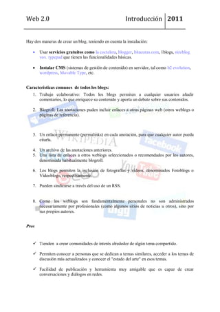 Web 2.0                                                Introducción 2011


Hay dos maneras de crear un blog, teniendo en cuenta la instalación:

       Usar servicios gratuitos como la coctelera, blogger, bitacoras.com, 1blogs, nireblog,
       vox, typepad que tienen las funcionalidades básicas.

       Instalar CMS (sistemas de gestión de contenido) en servidor, tal como b2 evolution,
       wordpress, Movable Type, etc.


Características comunes de todos los blogs:
   1. Trabajo colaborativo: Todos los blogs permiten a cualquier usuarios añadir
      comentarios, lo que enriquece su contenido y aporta un debate sobre sus contenidos.

   2. Blogroll: Las anotaciones puden incluir enlaces a otras páginas web (otros weblogs o
      páginas de referencia).



   3. Un enlace permanente (permalinks) en cada anotación, para que cualquier autor pueda
      citarla.

   4. Un archivo de las anotaciones anteriores.
   5. Una lista de enlaces a otros weblogs seleccionados o recomendados por los autores,
      denominada habitualmente blogroll.

   6. Los blogs permiten la inclusión de fotografías y vídeos, denominados Fotoblogs o
      Videoblogs, respectivamente.

   7. Pueden sindicarse a través del uso de un RSS.


   8. Como los weblogs son fundamentalmente personales no son administrados
      necesariamente por profesionales (como algunos sitios de noticias u otros), sino por
      sus propios autores.


Pros


    Tienden a crear comunidades de interés alrededor de algún tema compartido.

    Permiten conocer a personas que se dedican a temas similares, acceder a los temas de
     discusión más actualizados y conocer el "estado del arte" en esos temas.

    Facilidad de publicación y herramienta muy amigable que es capaz de crear
     conversaciones y diálogos en redes.
 