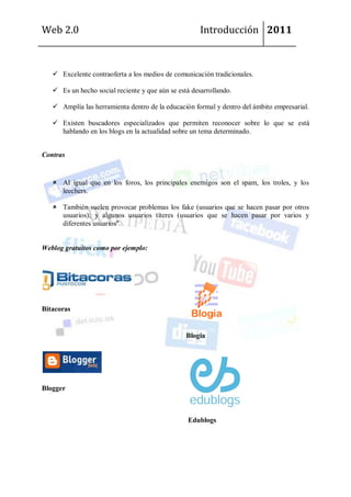 Web 2.0                                               Introducción 2011



    Excelente contraoferta a los medios de comunicación tradicionales.

    Es un hecho social reciente y que aún se está desarrollando.

    Amplía las herramienta dentro de la educación formal y dentro del ámbito empresarial.

    Existen buscadores especializados que permiten reconocer sobre lo que se está
     hablando en los blogs en la actualidad sobre un tema determinado.


Contras


    Al igual que en los foros, los principales enemigos son el spam, los troles, y los
     leechers.

    También suelen provocar problemas los fake (usuarios que se hacen pasar por otros
     usuarios); y algunos usuarios títeres (usuarios que se hacen pasar por varios y
     diferentes usuarios".


Weblog gratuitos como por ejemplo:




Bitacoras


                                                 Blogia




Blogger



                                                 Edublogs
 