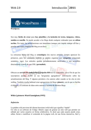 Web 2.0                                                   Introducción 2011




Wordpress



Son muy fáciles de crear pues hay plantillas y la inclusión de textos, imágenes, vídeos,
sonidos es sencilla. Se puede acceder a los blogs desde cualquier ordenador pues se editan
on-line. Por tanto, las actualizaciones son inmediatas (aunque esto impide trabajar off-line y
guardar una copia completa del blog en un disco.



La estructura básica del blog es cronológica (los nuevos artículos siempre aparecen los
primeros), pero los contenidos también se pueden organizar por categorías (etiquetado
semántico, tags). Los artículos quedan permanentemente archivados y son accesibles
directamente a través de una URL (permalink).



Ofrecen un servicio de sindicación/suscripción RSS de los contenidos, con el fin de que los
suscriptores puedan recibir en sus "programas agregadores" información sobre las
actualizaciones del blog. Y algunos permiten a los autores saber cuando se les cita en otro
weblog. También resulta habitual crear agregaciones de blogs (planets), con lo que se facilita
el diálogo y el contraste de ideas entre autores y lectores de distintos blogs.




Wikis ( pionero: Ward Cunnigham,1995)


Definición

La palabra wiki proviene del idioma hawaiano (wiki/wiki) que significa "rápido"
Un wiki es un software de Código Abierto capaz de generar un sitio web que permite ser
editado por varios usuarios en forma colaborativa. Es decir que cada usuario puede crear,
editar, borrar o modificar el contenido de la página web, de una forma interactiva, fácil y
 