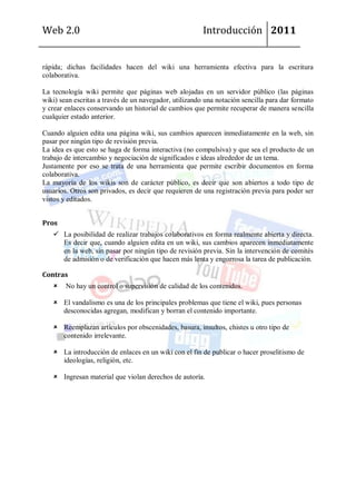 Web 2.0                                                 Introducción 2011


rápida; dichas facilidades hacen del wiki una herramienta efectiva para la escritura
colaborativa.

La tecnología wiki permite que páginas web alojadas en un servidor público (las páginas
wiki) sean escritas a través de un navegador, utilizando una notación sencilla para dar formato
y crear enlaces conservando un historial de cambios que permite recuperar de manera sencilla
cualquier estado anterior.

Cuando alguien edita una página wiki, sus cambios aparecen inmediatamente en la web, sin
pasar por ningún tipo de revisión previa.
La idea es que esto se haga de forma interactiva (no compulsiva) y que sea el producto de un
trabajo de intercambio y negociación de significados e ideas alrededor de un tema.
Justamente por eso se trata de una herramienta que permite escribir documentos en forma
colaborativa.
La mayoría de los wikis son de carácter público, es decir que son abiertos a todo tipo de
usuarios. Otros son privados, es decir que requieren de una registración previa para poder ser
vistos y editados.


Pros
    La posibilidad de realizar trabajos colaborativos en forma realmente abierta y directa.
     Es decir que, cuando alguien edita en un wiki, sus cambios aparecen inmediatamente
     en la web, sin pasar por ningún tipo de revisión previa. Sin la intervención de comités
     de admisión o de verificación que hacen más lenta y engorrosa la tarea de publicación.

Contras
       No hay un control o supervisión de calidad de los contenidos.

    El vandalismo es una de los principales problemas que tiene el wiki, pues personas
     desconocidas agregan, modifican y borran el contenido importante.

    Reemplazan artículos por obscenidades, basura, insultos, chistes u otro tipo de
     contenido irrelevante.

    La introducción de enlaces en un wiki con el fin de publicar o hacer proselitismo de
     ideologías, religión, etc.

    Ingresan material que violan derechos de autoría.
 