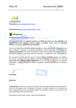Web 2.0                                                Introducción 2011




Wetpainhttp://www.wetpaint.com/</span>


Wiki mailxmail http://wiki.mailxmail.com/</span>




Wikispaces http://www.wikispaces.com/

Al igual que los blog son espacios on-line muy fáciles de crear pues hay plantillas y la
inclusión de textos, imágenes, vídeos, sonidos es sencilla. Suelen incluir un buscador
interno y facilitan las sindicación de contenidos.

Frente a los blogs que se articulan mediante artículos en orden cronológico y que pueden estar
más orientados a informar y promover comentarios críticos, Las wiki se organizan por
páginas con etiquetas (sin orden cronológico) y están más orientadas a la creación de textos
conjuntos y síntesis y a la negociación de contenidos y significados entre varias personas.

Por otra parte, los blogs permiten que los visitantes dejen comentarios aunque sin modificar
los artículos que han escrito sus autores (contenidos estáticos), en tanto que las wikis no
prevén que los visitantes dejen comentarios (a no ser que se registren); las personas
autorizadas si pueden modificar y amplíar sus páginas (contenidos dinámicos) en cualquier
momento.




Podcasting


Definición


El podcasting consiste en la creación de archivos de sonido (generalmente en formato mp3) a
través de un programa que lo descarga, el usuario lo puede escuchar en el momento que
quiera, generalmente en un reproductor portátil. Su contenido es diverso, pero suele ser una
persona hablando sobre diversos temas.

Hay podcasts sobre diversos temas, sobre todo tecnológicos.
 