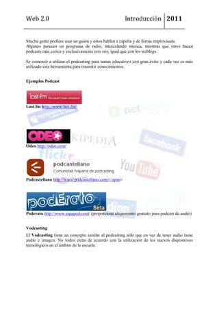 Web 2.0                                              Introducción 2011


Mucha gente prefiere usar un guión y otros hablan a capella y de forma improvisada.
Algunos parecen un programa de radio, intercalando música, mientras que otros hacen
podcasts más cortos y exclusivamente con voz, igual que con los weblogs.

Se comenzó a utilizar el podcasting para temas educativos con gran éxito y cada vez es más
utilizado esta herramienta para trasmitir conocimientos.


Ejemplos Podcast




Last.fm http://www.last.fm/




Odeo http://odeo.com/




Podcastellano http://www.podcastellano.com/</span>




Poderato http://www.espapod.com/ (proporciona alojamiento gratuito para podcast de audio)


Vodcasting
El Vodcasting tiene un concepto similar al podcasting sólo que en vez de tener audio tiene
audio e imagen. No todos están de acuerdo con la utilización de los nuevos dispositivos
tecnológicos en el ámbito de la escuela.
 