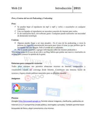Web 2.0                                                Introducción 2011


Pros y Contras del uso de Podcasting y Vodcasting

Pros:
    Se pueden bajar al repoductor de mp3 o mp4 y verlos o escucharlos en cualquier
     momento.
    Una vez bajados al reproductor no necesitas conexión de internet para verlos.
    Es de realización facil, con software gratis. Cualquiera puede realizarlos sin necesidad
     de demasiada tecnología

Contras:
     Algunos puedes llegar a ser muy pesados - En el caso de los podcasting, a veces la
       persona no logra la concentración necesaria para tratar el tema ya que prefiere que lo
       acompañe con una imagen. Solo el sonido no es suficiente.
     No se puede construir o agregar información sobre ese mismos podcastin o
Voscasting como es el caso de un wiki o un blog, habria que grabar uno nuevo o insertarlos en
un blog para conocer la opinión de la gente.



Entornos para compartir recursos
Todos estos entornos nos permiten almacenar recursos en Internet, compartirlos y
visualizarlos cuando nos convenga desde Internet. Constituyen una inmensa fuente de
recursos y lugares donde publicar materiales para su difusión mundial.

Imágenes




Picassa
(Google) http://picasaweb.google.es Permite retocar imágenes, clasificarlas, publicarlas en
Internet (1 G.) Y compartirlas (modo público, restringido o privado). También permite hacer
búsquedas de fotos y dejar comentarios a las mismas.
 