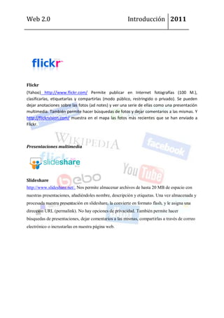 Web 2.0                                                 Introducción 2011




Flickr
(Yahoo) http://www.flickr.com/ Permite publicar en Internet fotografías (100 M.),
clasificarlas, etiquetarlas y compartirlas (modo público, restringido o privado). Se pueden
dejar anotaciones sobre las fotos (ad notes) y ver una serie de ellas como una presentación
multimedia. También permite hacer búsquedas de fotos y dejar comentarios a las mismas. Y
http://flickrvision.com/ muestra en el mapa las fotos más recientes que se han enviado a
Flickr.



Presentaciones multimedia




Slideshare
http://www.slideshare.net/. Nos permite almacenar archivos de hasta 20 MB de espacio con
nuestras presentaciones, añadiéndoles nombre, descripción y etiquetas. Una vez almacenada y
procesada nuestra presentación en slideshare, la convierte en formato flash, y le asigna una
dirección URL (permalink). No hay opciones de privacidad. También permite hacer
búsquedas de presentaciones, dejar comentarios a las mismas, compartirlas a través de correo
electrónico o incrustarlas en nuestra página web.
 