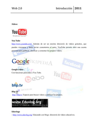 Web 2.0                                                  Introducción 2011




Vídeos




You Tube
http://www.youtube.com/ Además de ser un enorme directorio de vídeos gratuitos, que
pueden visionarse y hasta enviar comentarios al autor, YouTube permite abrir una cuenta
personal para publicar, clasificar y comentar los propios videos.




Google video
Con funciones parecidas a You Tube.




Blip TV
http://blip.tv/ Espacio para buscar videos y publicar los propios.




Eduvlogs
- http://www.eduvlog.org/ Educando con blogs: directorio de vídeos educativos.
 