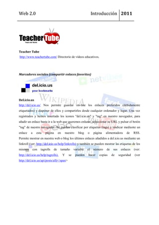 Web 2.0                                                             Introducción 2011




Teacher Tube
http://www.teachertube.com/ Directorio de vídeos educativos.




Marcadores sociales (compartir enlaces favoritos)




Del.icio.us
http://del.icio.us/ Nos permite guardar on-line los enlaces preferidos (debidamente
etiquetados) y disponer de ellos y compartirlos desde cualquier ordenador y lugar. Una vez
registrados y hemos insertado los iconos "del.icio.us" y "tag" en nuestro navegador, para
añadir un enlace basta ir a la web que queremos enlazar, seleccionar su URL y pulsar el botón
"tag" de nuestro navegador. Se pueden clasificar por etiquetas (tags) y sindicar mediante un
enlace    a    esta   página       en       nuestro    blog    o     página   alimentadora     de     RSS.
Permite mostrar en nuestra web o blog los últimos enlaces añadidos a del.icio.us mediante un
linkroll (ver: http://del.icio.us/help/linkrolls) y también se pueden mostrar las etiquetas de los
mismos     con    tagrolls    de     tamaño        variable    el    número   de    sus    enlaces    (ver:
http://del.icio.us/help/tagrolls).      Y     se      pueden   hacer     copias    de     seguridad   (ver
http://del.icio.us/api/posts/all)</span>
 