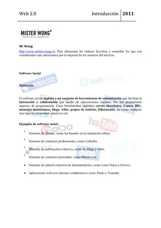 Web 2.0                                                Introducción 2011




Mr Wong
http://www.mister-wong.es/ Para almacenar los enlaces favoritos y consultar los que son
considerados más interesantes por la mayoría de los usuarios del servicio.




Software Social


Definición


El software social engloba a un conjunto de herramientas de comunicación que facilitan la
interacción y colaboración por medio de convenciones sociales. No son propiamente
aspectos de programación. Estas herramientas engloban correo electrónico, Usenet, IRC,
mensajes instantáneos, blogs, wikis, grupos de noticias, folksonomía, así como cualquier
otro tipo de comunidad virtual en red.


Ejemplos de software social:

       Sistemas de filtrado, como los basados en la reputación (ebay).

       Sistemas de contactos profesionales, como Linkedin.

       Sistemas de publicación colectiva, como los blogs y wikis.

       Sistemas de contactos personales, como Match.com.

       Sistemas de edición colectiva de documentación, como Lotus Notes y Groove.

       Aplicaciones web con entornos colaborativos como Flickr o Youtube.
 