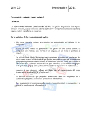 Web 2.0                                                  Introducción 2011


Comunidades virtuales (redes sociales)

Definición

Las comunidades virtuales (redes sociales on-line) son grupos de personas, con algunos
intereses similares, que se comunican a través de Internet y comparten información (aportan y
esperan recibir) o colaborar en proyectos.


Características de las comunidades virtuales:

       Hay unos objetivos comunes relacionados con determinadas necesidades de sus
       integrantes.

       Existe un cierto sentido de pertenencia a un grupo con una cultura común: se
       comparten unos valores, unas normas y un lenguaje, en un clima de confianza y
       respeto.

       Se utilizan unas mismas infraestructuras telemáticas, generalmente basadas en los
       servicios de Internet (software social que facilita la creación de este tipo de redes), que
       por lo menos permiten comunicaciones de uno a todos y de uno a uno. Básicamente se
       utiliza el e-mail y una lista de distribución, pero a menudo existe también una página
       web (portal del grupo), foros y otros entornos virtuales específicos de "red social"...

       Algunos de sus miembros realizan actividades para el mantenimiento del grupo
       (moderación, actualización de la página web...).

       Se realizan actividades que propician interacciones entre los integrantes de la
       comunidad: preguntas, discusiones, aportaciones informativas...

       Los integrantes se proporcionan ayuda: emotiva (compañía virtual, comunicación...) Y
       cognitiva (suministro de información...).
 