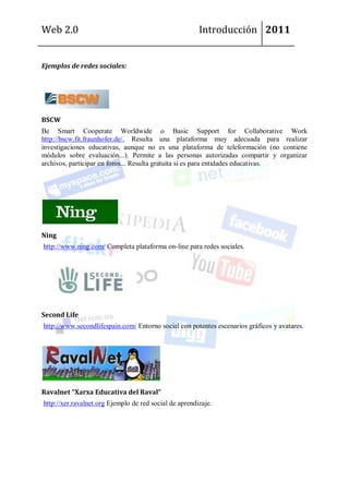 Web 2.0                                                 Introducción 2011


Ejemplos de redes sociales:




BSCW
Be Smart Cooperate Worldwide o Basic Support for Collaborative Work
http://bscw.fit.fraunhofer.de/. Resulta una plataforma muy adecuada para realizar
investigaciones educativas, aunque no es una plataforma de teleformación (no contiene
módulos sobre evaluación...). Permite a las personas autorizadas compartir y organizar
archivos, participar en foros... Resulta gratuita si es para entidades educativas.




Ning
http://www.ning.com/ Completa plataforma on-line para redes sociales.




Second Life
http://www.secondlifespain.com/ Entorno social con potentes escenarios gráficos y avatares.




Ravalnet "Xarxa Educativa del Raval"
http://xer.ravalnet.org Ejemplo de red social de aprendizaje.
 