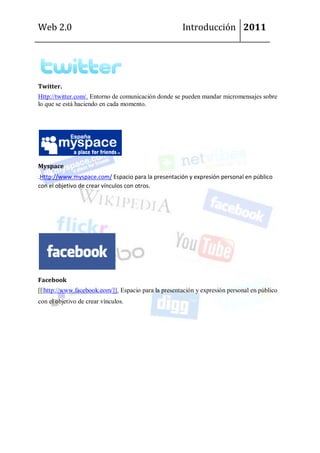 Web 2.0                                               Introducción 2011




Twitter.
Http://twitter.com/. Entorno de comunicación donde se pueden mandar micromensajes sobre
lo que se está haciendo en cada momento.




Myspace
.Http://www.myspace.com/ Espacio para la presentación y expresión personal en público
con el objetivo de crear vínculos con otros.




Facebook
[[|http://www.facebook.com/]]. Espacio para la presentación y expresión personal en público
con el objetivo de crear vínculos.
 