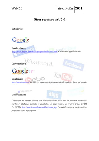 Web 2.0                                               Introducción 2011


                          Otros recursos web 2.0


Calendarios




Google calendar
http://www.google.com/intl/es/googlecalendar/tour.html A manera de agenda on-line.




Geolocalización




Googlemaps
http://maps.google.es/ Permite ver mapas con distintas escalas de cualquier lugar del mundo.




Libros virtuales.

Constituyen un entorno abierto tipo libro o cuaderno en el que las personas autorizadas
pueden ir añadiendo capítulos y apartados. Un buen ejemplo es el ibro virtual del IES
CAVALERI http://www.iescavaleri.com/libro/index.php. Para elaborarlos se pueden utilizar
programas como myscrapboo.
 
