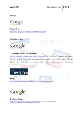 Web 2.0                                                  Introducción 2011


Noticias




Google News
http://news.google.es/nwshp?Hl=es&ned=es</span>



Ofimática on-line




Documentos y hojas cálculo Google
http://www.google.com/google-d-s/intl/es/tour1.html Para elaborar y compartir documentos
de texto y hojas de cálculo directamente desde el navegador (no se requiere ningún software).
Además     los   materiales   se   pueden    editar   entre    varias   personas   autorizadas,
colaborativamente.




Stilus
http://stilus.daedalus.es/stilus.php Corrector ortográfico on-line.




                        1

Traductor Google
http://www.google.es/language_tools?Hl=es Traductor multilíngüe.
 