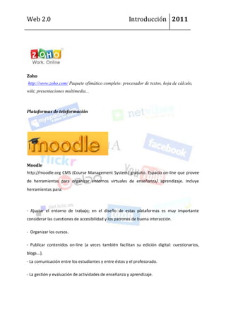 Web 2.0                                                Introducción 2011




Zoho
http://www.zoho.com/ Paquete ofimático completo: procesador de textos, hoja de cálculo,
wiki, presentaciones multimedia...



Plataformas de teleformación




Moodle
http://moodle.org CMS (Course Management System) gratuito. Espacio on-line que provee
de herramientas para organizar entornos virtuales de enseñanza/ aprendizaje. Incluye
herramientas para:



- Ajustar el entorno de trabajo; en el diseño de estas plataformas es muy importante
considerar las cuestiones de accesibilidad y los patrones de buena interacción.

- Organizar los cursos.

- Publicar contenidos on-line (a veces también facilitan su edición digital: cuestionarios,
blogs...).
- La comunicación entre los estudiantes y entre éstos y el profesorado.

- La gestión y evaluación de actividades de enseñanza y aprendizaje.
 