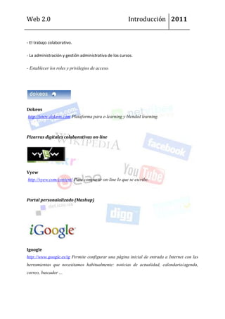 Web 2.0                                                 Introducción 2011


- El trabajo colaborativo.

- La administración y gestión administrativa de los cursos.

- Establecer los roles y privilegios de acceso.




Dokeos
http://www.dokeos.com Plataforma para e-learning y blended learning.



Pizarras digitales colaborativas on-line




Vyew
http://vyew.com/content/ Para compartir on-line lo que se escribe.



Portal personalalizado (Mashup)




Igoogle
http://www.google.es/ig Permite configurar una página inicial de entrada a Internet con las
herramientas que necesitamos habitualmente: noticias de actualidad, calendario/agenda,
correo, buscador ...
 