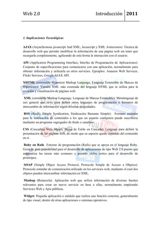 Web 2.0                                               Introducción 2011



1. Implicaciones Tecnológicas

AJAX (Asynchronous javascript And XML, Javascript y XML Asíncronos): Técnica de
desarrollo web que permite modificar la información de una página web sin tener que
recargarla completamente, agilizando de esta forma la interacción con el usuario.

API (Application Programming Interface, Interfaz de Programación de Aplicaciones):
Conjunto de especificaciones para comunicarse con una aplicación, normalmente para
obtener información y utilizarla en otros servicios. Ejemplos: Amazon Web Services,
Flickr Services, Google AJAX API.

XHTML (extensible Hypertext Markup Language, Lenguaje Extensible de Marcas de
Hipertexto): Versión XML más avanzada del lenguaje HTML que se utiliza para la
creación y visualización de páginas web.

 XML (extensible Markup Language, Lenguaje de Marcas Extensible): Metalenguaje de
uso general que sirve para definir otros lenguajes de programación o formatos de
intercambio de información según diversas necesidades.

RSS (Really Simple Syndication, Sindicación Bastante Simple): Formato estándar
para la sindicación de contenidos a los que un usuario cualquiera puede suscribirse
mediante un programa «agregador de feeds o canales».

CSS (Cascading Style Sheets, Hojas de Estilo en Cascada): Lenguaje para definir la
presentación de las páginas web, de modo que su aspecto quede separado del contenido
en sí.

 Ruby on Rails Entorno de programación (Rails) que se apoya en el lenguaje Ruby.
Goza de gran popularidad para el desarrollo de aplicaciones de tipo Web 2.0 puesto que
automatiza las tareas más comunes y permite ciclos cortos para el desarrollo de
prototipos.

SOAP (Simple Object Access Protocol, Protocolo Simple de Acceso a Objetos):
Protocolo estándar de comunicación utilizado en los servicios web, mediante el cual dos
objetos pueden intercambiar información en XML.

 Mashup (Remezcla): Aplicación web que utiliza información de diversas fuentes
relevantes para crear un nuevo servicio en base a ellas, normalmente empleando
Servicios Web y Apis públicas.

Widget: Pequeña aplicación o módulo que realiza una función concreta, generalmente
de tipo visual, dentro de otras aplicaciones o sistemas operativos.
 
