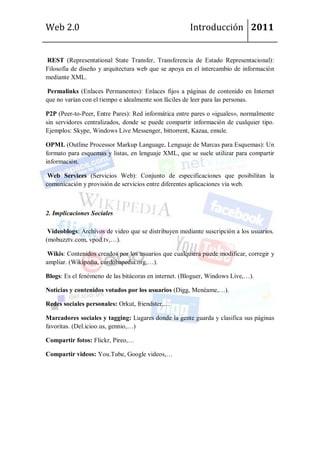 Web 2.0                                               Introducción 2011


REST (Representational State Transfer, Transferencia de Estado Representacional):
Filosofía de diseño y arquitectura web que se apoya en el intercambio de información
mediante XML.

Permalinks (Enlaces Permanentes): Enlaces fijos a páginas de contenido en Internet
que no varían con el tiempo e idealmente son fáciles de leer para las personas.

P2P (Peer-to-Peer, Entre Pares): Red informática entre pares o «iguales», normalmente
sin servidores centralizados, donde se puede compartir información de cualquier tipo.
Ejemplos: Skype, Windows Live Messenger, bittorrent, Kazaa, emule.

OPML (Outline Processor Markup Language, Lenguaje de Marcas para Esquemas): Un
formato para esquemas y listas, en lenguaje XML, que se suele utilizar para compartir
información.

 Web Services (Servicios Web): Conjunto de especificaciones que posibilitan la
comunicación y provisión de servicios entre diferentes aplicaciones vía web.



2. Implicaciones Sociales

 Videoblogs: Archivos de video que se distribuyen mediante suscripción a los usuarios.
(mobuzztv.com, vpod.tv,…).

 Wikis: Contenidos creados por los usuarios que cualquiera puede modificar, corregir y
ampliar. (Wikipedia, cordobapedia.org,…).

Blogs: Es el fenómeno de las bitácoras en internet. (Bloguer, Windows Live,…).

Noticias y contenidos votados por los usuarios (Digg, Menéame,…).

Redes sociales personales: Orkut, friendster,…

Marcadores sociales y tagging: Lugares donde la gente guarda y clasifica sus páginas
favoritas. (Del.icioo.us, gennio,…)

Compartir fotos: Flickr, Pireo,…

Compartir videos: You.Tube, Google videos,…
 