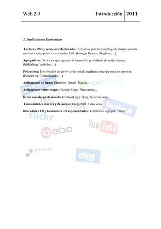 Web 2.0                                               Introducción 2011




3. Implicaciones Económicas

Lectores RSS y servicios relacionados: Servicios para leer weblogs de forma cómoda
mediante suscripción a sus canales RSS. (Google Reader, Bloglines,…).

Agregadores: Servicios que agrupan información procedente de varias fuentes
(blablablog, lastinfoo,…).

Podcasting: Distribución de archivos de sonido mediante suscripción a los oyentes.
(Podcast-es, Comunicando,…)

Aplicaciones en línea: Ejemplos: Gmail, Tractis,…

Aplicaciones sobre mapas: Google Maps, Panoramio,…

Redes sociales profesionales (Networking): Xing, Neurona.com,…

Comunidades móviles y de acceso: Dodgeball, festuc.com,…

Buscadores 2.0 y buscadores 2.0 especializados: Technorati, agregax, Trabar,…
 