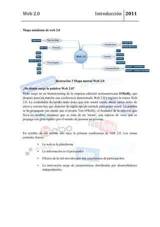 Web 2.0                                                 Introducción 2011


Mapa mindomo de web 2.0




                         Ilustración 3 Mapa mental Web 2.0

¿De dónde surge la palabra Web 2.0?
Todo surge en un brainstorming de la empresa editorial norteamericana O'Reilly, que
después puso en marcha una conferencia denominada Web 2.0 y registro la marca Web
2.0. La conferencia ha tenido tanto éxito que sólo asistir cuesta ahora varios miles de
euros y encima hay que disponer de algún tipo de enchufe para poder asistir. La palabra
se ha propagado tan rápido que el propio Tim O'Reilly, el fundador de la editorial que
lleva su nombre, reconoce que se trata de un 'meme', una especie de virus que se
propaga con gran rapidez por el mundo de persona en persona.



En octubre de ese mismo año nace la primera conferencia de web 2.0. Los temas
centrales fueron:

           •   La web es la plataforma

           •   La información es el procesador

           •   Efectos de la red movidos por una arquitectura de participación.

           •   La innovación surge de características distribuidas por desarrolladores
               independientes.
 