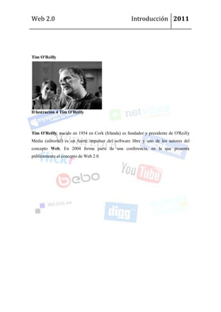 Web 2.0                                             Introducción 2011




Tim O'Reilly




Il·lustración 4 Tim O'Reilly



Tim O'Reilly, nacido en 1954 en Cork (Irlanda) es fundador y presidente de O'Reilly
Media (editorial) es un fuerte impulsor del software libre y uno de los autores del
concepto Web. En 2004 forma parte de una conferencia, en la que presenta
públicamente el concepto de Web 2.0.
 