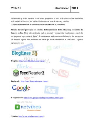 Web 2.0                                                Introducción 2011


información y usarla en otros sitios web o programas. A esto se le conoce como redifusión
web o sindicación web (una traducción incorrecta, pero de uso muy común).
Acceder a información de interés: sindicación/difusión de contenidos

Sistema de suscripción que nos informa de la renovación de los titulares y contenidos de
lugares on-line (blog, wiki, podcast o web en general) y nos permite visualizarlos a través de
un programa "agregador de feeds", de manera que podemos estar al día sobre las novedades
de nuestros lugares web preferidos sin tener que invertir tiempo en ir a visitarlos. Algunos
agregadores son:




Bloglines http://www.bloglines.com/</span>




Feedreader http://www.feedreader.com/</span>




Google Reader http://www.google.com/help/reader/tour.html</span>




Netvibes http://www.netvibes.com/</span>
 